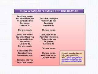 Inglês , 7º ano, Adverbs of frequency
OUÇA A CANÇÃO “LOVE ME DO”, DOS BEATLES
Love, love me do
You know I love you
I'll always be true
So, please
Love me do
Oh, love me do
Love, love me do
You know I love you
I'll always be true
So, please
Love me do
Oh, love me do
Someone to love
Somebody new
Someone to love
Someone like you
Love, love me do
You know I love you
I'll always be true
So, please
Love me do
Oh, love me do
Love, love me do
You know I love you
I'll always be true
So, please
Love me do
Oh, love me do
Oh, love me do
Yeah, love me do
Oh, love me do
Para ouvir a canção, clique no
link a seguir e aperte no
“play”: http://www.vagalume.
com.br/the-beatles/love-me-
dotraducao.html#ixzz3hgiktg4
2
 