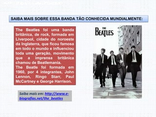 Inglês , 7º ano, Adverbs of frequency
SAIBA MAIS SOBRE ESSA BANDA TÃO CONHECIDA MUNDIALMENTE:
The Beatles foi uma banda
britânica, de rock, formada em
Liverpool, cidade do noroeste
da Inglaterra, que ficou famosa
em todo o mundo e influenciou
toda uma geração, movimento
que a imprensa britânica
chamou de Beatlemania.
The Beatle foi formada em
1960, por 4 integrantes, John
Lennon, Ringo Starr, Paul
McCartney e George Harrison.
Saiba mais em: http://www.e-
biografias.net/the_beatles
 