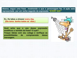 Inglês , 7º ano, Adverbs of frequency
Abaixo, segue uma frase mostrando o que o personagem faz. A ação está
representada por um verbo seguido da expressão “EVERY DAY”
Ex. He takes a shower every day.
(Ele toma banho todos os dias.)
Você acha que o uso dessa expressão
modificou o sentido da frase? O quê?
Troque ideias com seu colega e verifique as
possibilidades de compreensão dessa
mensagem.
 