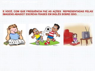 Inglês , 7º ano, Adverbs of frequency
E VOCÊ, COM QUE FREQUÊNCIA FAZ AS AÇÕES REPRESENTADAS PELAS
IMAGENS ABAIXO? ESCREVA FRASES EM INGLÊS SOBRE ISSO.
 