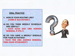Inglês , 7º ano, Adverbs of frequency
ORAL PRACTICE
1. HOW IS YOUR ROUTINE LIKE?
(COMO É SUA ROTINA?)
A) DO YOU THINK WEEKLY SCHEDULE
ARE USEFUL?
( VOCÊ ACHA QUE UMA AGENDA
SEMANAL É ÚTIL?)
B) DO YOU HAVE A WEEKLY SHEDULE
FOR YOUR ACTIVITIES?
( VOCÊ TEM UMA AGENDA SEMANAL
PARA SUAS ATIVIDADES?)
 