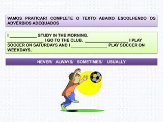 Inglês , 7º ano, Adverbs of frequency
VAMOS PRATICAR! COMPLETE O TEXTO ABAIXO ESCOLHENDO OS
ADVÉRBIOS ADEQUADOS
I ____________ STUDY IN THE MORNING.
________________ I GO TO THE CLUB. ___________________ I PLAY
SOCCER ON SATURDAYS AND I ________________ PLAY SOCCER ON
WEEKDAYS.
NEVER/ ALWAYS/ SOMETIMES/ USUALLY
 