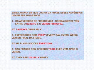 Inglês , 7º ano, Adverbs of frequency
SAIBA AGORA EM QUE LUGAR DA FRASE ESSES ADVÉRBIOS
DEVEM SER UTILIZADOS.
1. OS ADVÉRBIOS DE FREQUÊNCIA NORMALMENTE VÊM
ENTRE O SUJEITO E O VERBO PRINCIPAL.
EX. I ALWAYS DRINK MILK.
2. EXPRESSÕES COM EVERY (EVERY DAY, EVERY WEEK)
VÊM NO FINAL DA FRASE.
EX. HE PLAYS SOCCER EVERY DAY.
3. NAS FRASES COM O VERBO TO BE ELES VÊM APÓS O
VERBO.
EX. THEY ARE USUALLY HAPPY.
 