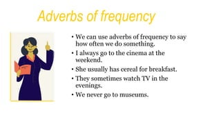 Adverbs of frequency
• We can use adverbs of frequency to say
how often we do something.
• I always go to the cinema at the
weekend.
• She usually has cereal for breakfast.
• They sometimes watch TV in the
evenings.
• We never go to museums.
 