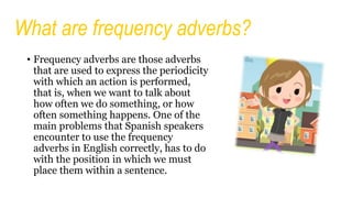 What are frequency adverbs?
• Frequency adverbs are those adverbs
that are used to express the periodicity
with which an action is performed,
that is, when we want to talk about
how often we do something, or how
often something happens. One of the
main problems that Spanish speakers
encounter to use the frequency
adverbs in English correctly, has to do
with the position in which we must
place them within a sentence.
 