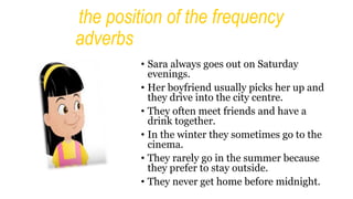 the position of the frequency
adverbs
• Sara always goes out on Saturday
evenings.
• Her boyfriend usually picks her up and
they drive into the city centre.
• They often meet friends and have a
drink together.
• In the winter they sometimes go to the
cinema.
• They rarely go in the summer because
they prefer to stay outside.
• They never get home before midnight.
 