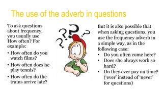 The use of the adverb in questions
To ask questions
about frequency,
you usually use
How often? For
example:
• How often do you
watch films?
• How often does he
play tennis?
• How often do the
trains arrive late?
But it is also possible that
when asking questions, you
use the frequency adverb in
a simple way, as in the
following case:
• Do you often come here?
• Does she always work so
hard?
• Do they ever pay on time?
(‘ever’ instead of ‘never’
for questions)
 