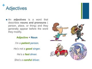 + 
Adjectives 
 An adjectives is a word that 
describes nouns and pronouns ( 
person, place, or thing) and they 
generally appear before the word 
they modify. 
Adjective + Noun 
I’m a patient person. 
He’s not a good singer. 
He’s a fast driver. 
She's a careful driver. 
 