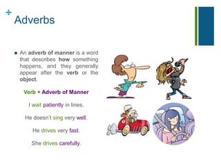 + 
Adverbs 
 An adverb of manner is a word 
that describes how something 
happens, and they generally 
appear after the verb or the 
object. 
Verb + Adverb of Manner 
I wait patiently in lines. 
He doesn’t sing very well. 
He drives very fast. 
She drives carefully. 
 