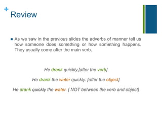 + 
Review 
 As we saw in the previous slides the adverbs of manner tell us 
how someone does something or how something happens. 
They usually come after the main verb. 
He drank quickly.[after the verb] 
He drank the water quickly. [after the object] 
He drank quickly the water. [ NOT between the verb and object] 
