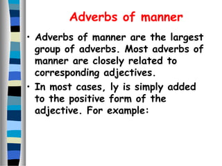 Adverbs of manner
• Adverbs of manner are the largest
group of adverbs. Most adverbs of
manner are closely related to
corresponding adjectives.
• In most cases, ly is simply added
to the positive form of the
adjective. For example:
 