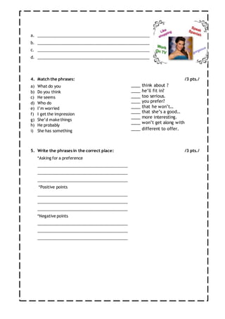 a. ___________________________________________________
b. ___________________________________________________
c. ___________________________________________________
d. ___________________________________________________
4. Match the phrases: /3 pts./
a) What do you
b) Do you think
c) He seems
d) Who do
e) I’m worried
f) I get the impression
g) She’d make things
h) He probably
i) She has something
5. Write the phrases in the correct place: /3 pts./
*Asking for a preference
_________________________________________
_________________________________________
_________________________________________
*Positive points
_________________________________________
_________________________________________
_________________________________________
*Negative points
_________________________________________
_________________________________________
_________________________________________
____ think about ?
____ he’ll fit in?
____ too serious.
____ you prefer?
____ that he won’t…
____ that she’s a good…
____ more interesting.
____ won’t get along with
____ different to offer.
 