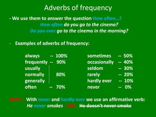 Adverbs of frequency 
- We use them to answer the question How often…? How often do you go to the cinema? Do you ever go to the cinema in the morning? 
-Examples of adverbs of frequency: always -- 100% sometimes -- 50% frequently -- 90% occasionally -- 40% usually seldom -- 30% normally 80% rarely -- 20% generally hardly ever -- 10% often -- 70% never -- 0% NOTE – With never and hardly ever we use an affirmative verb: He never smokes NOT He doesn’t never smoke  