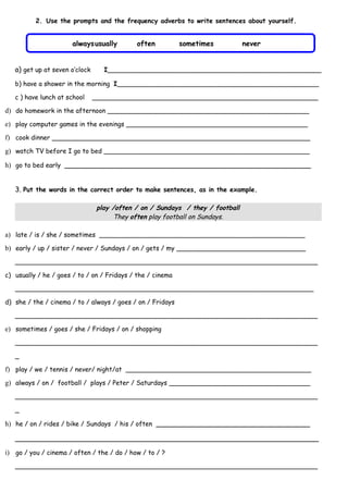 2. Use the prompts and the frequency adverbs to write sentences about yourself.


                      alwaysusually          often          sometimes           never


   a) get up at seven o’clock      I_____________________________________________________

   b) have a shower in the morning I__________________________________________________

   c ) have lunch at school     ________________________________________________________

d) do homework in the afternoon __________________________________________________
e) play computer games in the evenings _____________________________________________
f) cook dinner ________________________________________________________________
g) watch TV before I go to bed ___________________________________________________

h) go to bed early ________________________________________________________


   3. Put the words in the correct order to make sentences, as in the example.

                                 play /often / on / Sundays / they / football
                                      They often play football on Sundays.

a) late / is / she / sometimes ___________________________________________________
b) early / up / sister / never / Sundays / on / gets / my ________________________________
   ___________________________________________________________________________

c) usually / he / goes / to / on / Fridays / the / cinema

   __________________________________________________________________________

d) she / the / cinema / to / always / goes / on / Fridays

   ___________________________________________________________________________

e) sometimes / goes / she / Fridays / on / shopping
   ___________________________________________________________________________

   _

f) play / we / tennis / never/ night/at ______________________________________________
g) always / on / football / plays / Peter / Saturdays ___________________________________
   ___________________________________________________________________________

   _

h) he / on / rides / bike / Sundays / his / often ___________________________________

   _____________________________________________________________________

i) go / you / cinema / often / the / do / how / to / ?
   ___________________________________________________________________________
 
