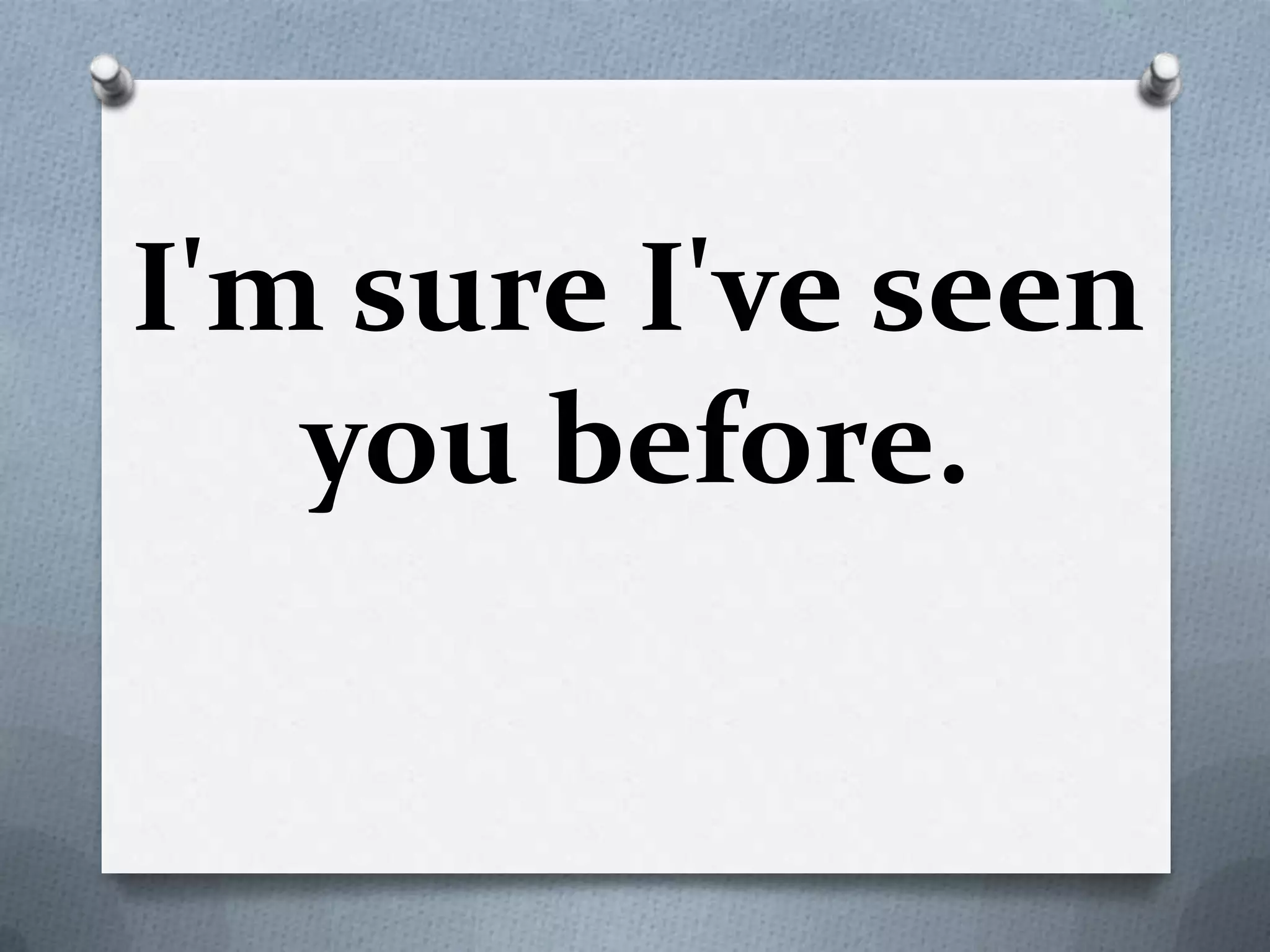 I'm sure I've seen
you before.