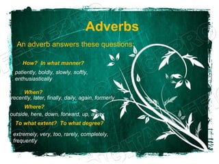 Adverbs
  An adverb answers these questions:

     How? In what manner?
 patiently, boldly, slowly, softly,
 enthusiastically

     When?
recently, later, finally, daily, again, formerly
      Where?
outside, here, down, forward, up, away
  To what extent? To what degree?

 extremely, very, too, rarely, completely,
 frequently
 