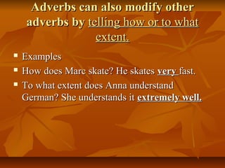 Adverbs can also modify otherAdverbs can also modify other
adverbs byadverbs by telling how or to whattelling how or to what
extent.extent.
 ExamplesExamples
 How does Marc skate? He skatesHow does Marc skate? He skates veryvery fast.fast.
 To what extent does Anna understandTo what extent does Anna understand
German? She understands itGerman? She understands it extremely well.extremely well.
 