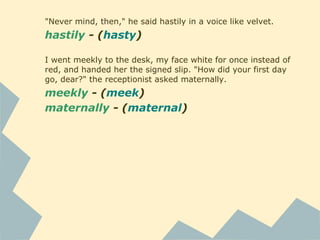 "Never mind, then," he said hastily in a voice like velvet.
hastily - (hasty)
I went meekly to the desk, my face white for once instead of
red, and handed her the signed slip. "How did your first day
go, dear?" the receptionist asked maternally.
meekly - (meek)
maternally - (maternal)
 