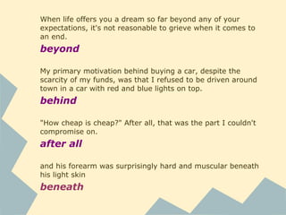 When life offers you a dream so far beyond any of your
expectations, it's not reasonable to grieve when it comes to
an end.
beyond
My primary motivation behind buying a car, despite the
scarcity of my funds, was that I refused to be driven around
town in a car with red and blue lights on top.
behind
"How cheap is cheap?" After all, that was the part I couldn't
compromise on.
after all
and his forearm was surprisingly hard and muscular beneath
his light skin
beneath
 