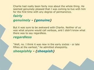 Charlie had really been fairly nice about the whole thing. He
seemed genuinely pleased that I was coming to live with him
for the first time with any degree of permanence.
fairly
genuinely - (genuine)
But it was sure to be awkward with Charlie. Neither of us
was what anyone would call verbose, and I didn't know what
there was to say regardless.
regardless
"Well, no. I think it was new in the early sixties - or late
fifties at the earliest," he admitted sheepishly.
sheepishly - (sheepish)
 