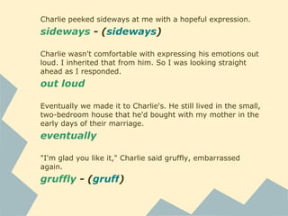 Charlie peeked sideways at me with a hopeful expression.
sideways - (sideways)
Charlie wasn't comfortable with expressing his emotions out
loud. I inherited that from him. So I was looking straight
ahead as I responded.
out loud
Eventually we made it to Charlie's. He still lived in the small,
two-bedroom house that he'd bought with my mother in the
early days of their marriage.
eventually
"I'm glad you like it," Charlie said gruffly, embarrassed
again.
gruffly - (gruff)
 