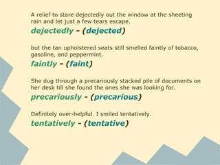 A relief to stare dejectedly out the window at the sheeting
rain and let just a few tears escape.
dejectedly - (dejected)
but the tan upholstered seats still smelled faintly of tobacco,
gasoline, and peppermint.
faintly - (faint)
She dug through a precariously stacked pile of documents on
her desk till she found the ones she was looking for.
precariously - (precarious)
Definitely over-helpful. I smiled tentatively.
tentatively - (tentative)
 