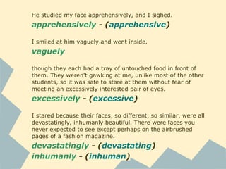 He studied my face apprehensively, and I sighed.
apprehensively - (apprehensive)
I smiled at him vaguely and went inside.
vaguely
though they each had a tray of untouched food in front of
them. They weren't gawking at me, unlike most of the other
students, so it was safe to stare at them without fear of
meeting an excessively interested pair of eyes.
excessively - (excessive)
I stared because their faces, so different, so similar, were all
devastatingly, inhumanly beautiful. There were faces you
never expected to see except perhaps on the airbrushed
pages of a fashion magazine.
devastatingly - (devastating)
inhumanly - (inhuman)
 
