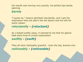 His mouth was moving very quickly, his perfect lips barely
opening.
barely
"I guess so," Jessica admitted reluctantly, and I got the
impression that she didn't like the doctor and his wife for
some reason.
reluctantly - (reluctant)
As I looked swiftly away, it seemed to me that his glance
held some kind of unmet expectation.
swiftly - (swift)
They all were noticeably graceful - even the big, brawny one.
noticeably - (noticeable)
 