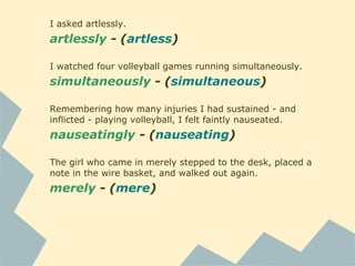 I asked artlessly.
artlessly - (artless)
I watched four volleyball games running simultaneously.
simultaneously - (simultaneous)
Remembering how many injuries I had sustained - and
inflicted - playing volleyball, I felt faintly nauseated.
nauseatingly - (nauseating)
The girl who came in merely stepped to the desk, placed a
note in the wire basket, and walked out again.
merely - (mere)
 