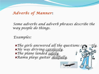 Adverbs of Manner :


Some adverbs and adverb phrases describe the
way people do things.

Examples:

  The girls answered all the questions correctly.
  He was driving carelessly.
  The plane landed safely.
  Ramu plays guitar skillfully.
 