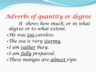 Adverbs of quantity or degree
     It shows how much, or in what
 degree or to what extent.
 He was too careless.
 The sea is very stormy.
 I am rather busy.
 I am fully prepared.
 These mangos are almost ripe.
 