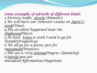 Some examples of adverbs of different kinds:
2.Tortoise walks slowly (Manner).
3.We will have our Semester exams on April 1st
week(Time).
4.The accident happened near the
Highway(Place).
5.At least twice a week I used to go for
Temple(Frequency).
6.We all go for a picnic just for
enjoyment(Purpose).
7.The sea is very stormy(Degree /Quantity).
8.Surely you are
mistaken(Affirmation/Negation).
 