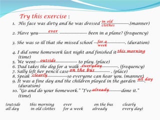 Try this exercise :
                                                       in old
   1. His face was dirty and he was dressed ----------------------.(manner)
                                            clothes
                        ever
   2. Have you---------------- ---------------------- been in a plane? (frequency)

                                               for a
   3. She was so ill that she missed school -------------------------. (duration)
                                                     week
                                                                      this morning
   4. I did some homework last night and finished it--------------------.
       (time)
                    outside
   5. We went--------------------------------- to play. (place)
                                                 everyday
   6. Dad takes the dog for a walk ------------------------------. (frequency)
                                          on the bus
   7. Sally left her pencil case--------------------------------- . (place)
              clearly
   8. Speak -----------------------------so everyone can hear you. (manner)
                                                                               all day
   9. It was a fine day and the children played in the garden ------.
       (duration)
                                                      already
   10. “Go and do your homework.” “I’ve------------------------done it.”
       (time)

(outside     this morning        ever              on the bus       clearly
all day       in old clothes     for a week       already           every day)
 