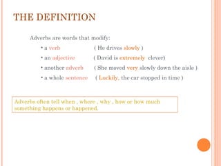 THE DEFINITION
Adverbs are words that modify:
• a verb

( He drives slowly )

• an adjective

( David is extremely clever)

• another adverb

( She moved very slowly down the aisle )

• a whole sentence

( Luckily, the car stopped in time )

Adverbs often tell when , where , why , how or how much
something happens or happened.

 