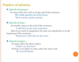 Position of adverbs :
Adverb of manner :
-It comes after the verb or at the end of the sentence.
She walks quietly out of the house.
Their teacher speaks quietly.

Adverb of time :
-It usually comes at the end of the sentence.
I will tell you the story tomorrow.
-But if you want to emphasize the time you should put it at the
beginning of the sentence.
Tomorrow, I will tell you the story .

Adverb of place :

-It comes after the direct object.
I didn’t see him here.
-If there is no object it comes after the main verb.
He stayed behind.

 