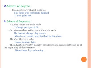 Adverb of degree :
- It comes before what it modifies.
The exam was extremely difficult .
It was quite hot.

Adverb of frequency :
-It comes before the main verb.

I always get up at 6:00.
-Or between the auxiliary and the main verb.
He doesn’t always play tennis.
Mandy can usually play football on Sundays.
-Or after the verb to be.
Susan is never late.
-The adverbs normally, usually, sometimes and occasionally can go at
the beginning of the sentence.
Sometimes, I go swimming.

 