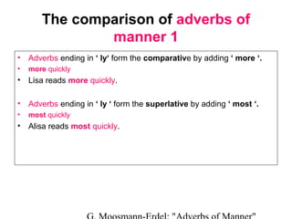 The comparison of adverbs of
manner 1
•

Adverbs ending in ‘ ly‘ form the comparative by adding ‘ more ‘.

•

more quickly

•

Lisa reads more quickly.

•

Adverbs ending in ‘ ly ‘ form the superlative by adding ‘ most ‘.

•

most quickly

•

Alisa reads most quickly.

 