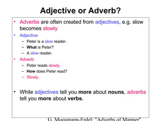 Adjective or Adverb?
• Adverbs are often created from adjectives, e.g. slow
becomes slowly
• Adjective
– Peter is a slow reader.
– What is Peter?
– A slow reader.

• Adverb
– Peter reads slowly.
– How does Peter read?
– Slowly.

• While adjectives tell you more about nouns, adverbs
tell you more about verbs.

 