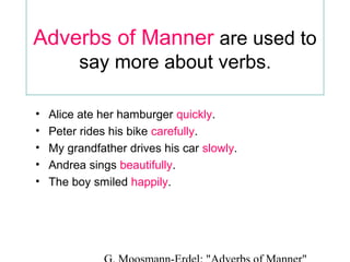Adverbs of Manner are used to
say more about verbs.
•
•
•
•
•

Alice ate her hamburger quickly.
Peter rides his bike carefully.
My grandfather drives his car slowly.
Andrea sings beautifully.
The boy smiled happily.

 