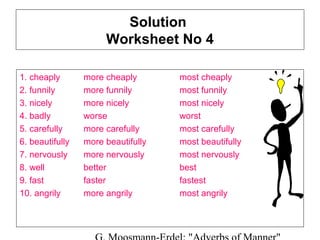 Solution
Worksheet No 4
1. cheaply
2. funnily
3. nicely
4. badly
5. carefully
6. beautifully
7. nervously
8. well
9. fast
10. angrily

more cheaply
more funnily
more nicely
worse
more carefully
more beautifully
more nervously
better
faster
more angrily

most cheaply
most funnily
most nicely
worst
most carefully
most beautifully
most nervously
best
fastest
most angrily

 