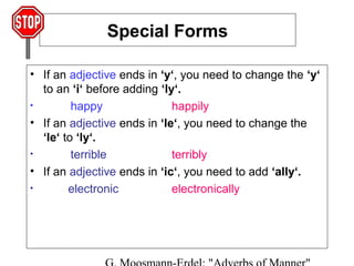 Special Forms
• If an adjective ends in ‘y‘, you need to change the ‘y‘
to an ‘i‘ before adding ‘ly‘.
•
happy
happily
• If an adjective ends in ‘le‘, you need to change the
‘le‘ to ‘ly‘.
•
terrible
terribly
• If an adjective ends in ‘ic‘, you need to add ‘ally‘.
•
electronic
electronically

 