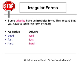 Irregular Forms
• Some adverbs have an irregular form. This means that
you have to learn this form by heart.
•
•
•
•

Adjective
good
fast
hard

Adverb
well
fast
hard

 