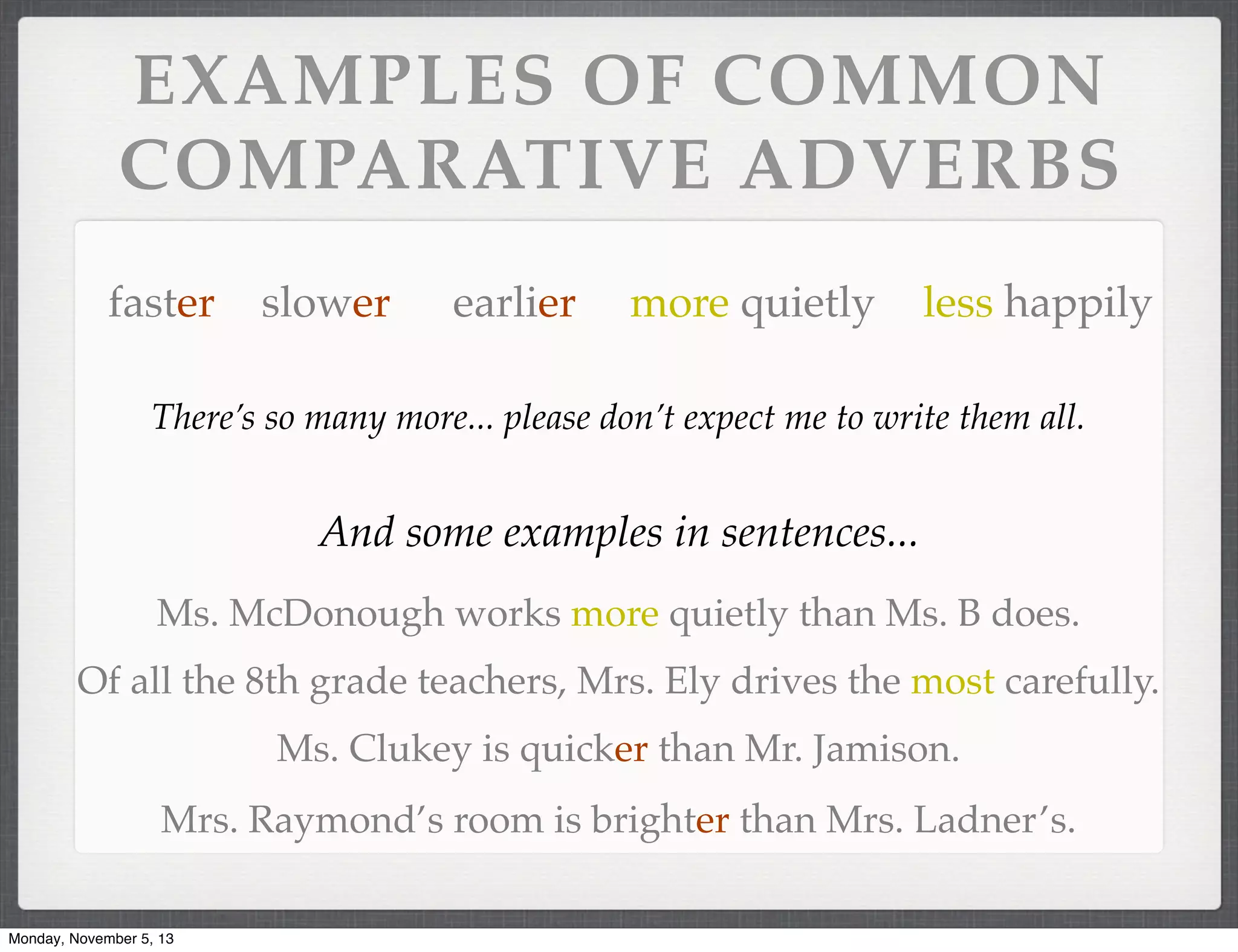 EXAMPLES OF COMMON
COMPARATIVE ADVERBS
faster

slower

earlier

more quietly

less happily

There’s so many more... please don’t expect me to write them all.

And some examples in sentences...
Ms. McDonough works more quietly than Ms. B does.
Of all the 8th grade teachers, Mrs. Ely drives the most carefully.
Ms. Clukey is quicker than Mr. Jamison.
Mrs. Raymond’s room is brighter than Mrs. Ladner’s.
Monday, November 5, 13

 