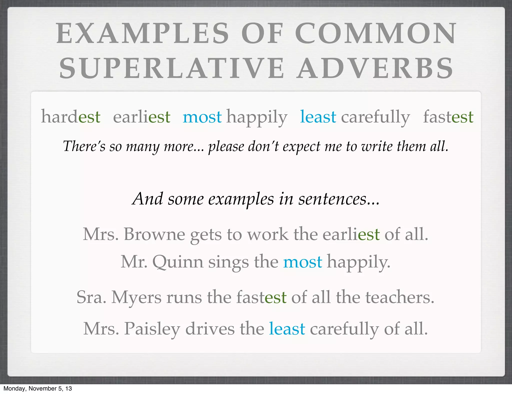 EXAMPLES OF COMMON
SUPERLATIVE ADVERBS
hardest earliest most happily least carefully fastest
There’s so many more... please don’t expect me to write them all.

And some examples in sentences...
Mrs. Browne gets to work the earliest of all.
Mr. Quinn sings the most happily.
Sra. Myers runs the fastest of all the teachers.
Mrs. Paisley drives the least carefully of all.

Monday, November 5, 13

 