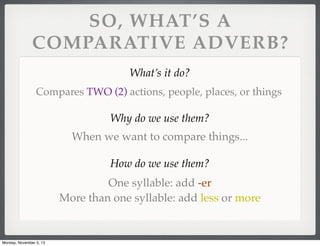 SO, WHAT’S A
COMPARATIVE ADVERB?
What’s it do?
Compares TWO (2) actions, people, places, or things

Why do we use them?
When we want to compare things...
How do we use them?
One syllable: add -er
More than one syllable: add less or more

Monday, November 5, 13

 