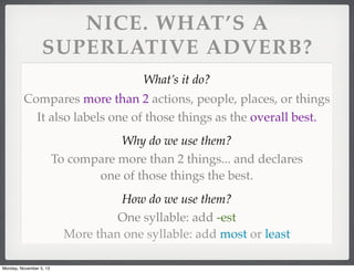 NICE. WHAT’S A
SUPERLATIVE ADVERB?
What’s it do?
Compares more than 2 actions, people, places, or things
It also labels one of those things as the overall best.
Why do we use them?
To compare more than 2 things... and declares
one of those things the best.
How do we use them?
One syllable: add -est
More than one syllable: add most or least
Monday, November 5, 13

 