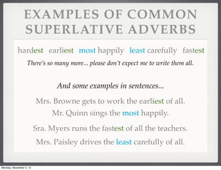 EXAMPLES OF COMMON
SUPERLATIVE ADVERBS
hardest earliest most happily least carefully fastest
There’s so many more... please don’t expect me to write them all.

And some examples in sentences...
Mrs. Browne gets to work the earliest of all.
Mr. Quinn sings the most happily.
Sra. Myers runs the fastest of all the teachers.
Mrs. Paisley drives the least carefully of all.

Monday, November 5, 13

 