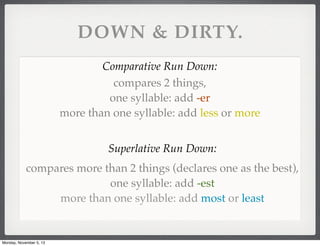 DOWN & DIRTY.
Comparative Run Down:
compares 2 things,
one syllable: add -er
more than one syllable: add less or more
Superlative Run Down:
compares more than 2 things (declares one as the best),
one syllable: add -est
more than one syllable: add most or least

Monday, November 5, 13

 