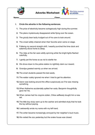 Adverbs Worksheet
Name:_________________________________Class:________________
I. Circle the adverbs in the following sentences.
1. The price of electricity became outrageously high during the summer.
2. The plane mysteriously disappeared while flying over the ocean.
3. The grizzly bear lazily trudged out of his cave to look around.
4. The crowd wildly cheered when their favorite actor came on stage.
5. Follwing my second straight shift, I wearily punched the time clock and
solemnly drove home to sleep.
6. The rides at the fair were wildly spinning while the bright lights flashed
colorfully.
7. I gently pet the horse so as not to startle her.
8. We drove down to the police station to rightfully claim our reward.
9. Grandpa greeted warmly us when we arrived.
10.The smart students passed the test easily.
11.The waiter rudely ignored me when I tried to get his attention.
12.Aaron was looking around the office suspiciously as if he was missing
something.
13.When Katherine accidentally spilled her soda, Benjamin thoughtfully
gave her his.
14.When James had his crayons stolen, Chloe selflessly bought him a new
set.
15.The little boy shyly went up to the cashier and admitted shyly that he took
the toy without paying.
16.I awkwardly wrote my name with my left hand.
17.The writer became increasingly annoyed by her neighbor’s loud music.
18.We visited the zoo yesterday but the snake house was closed.
 