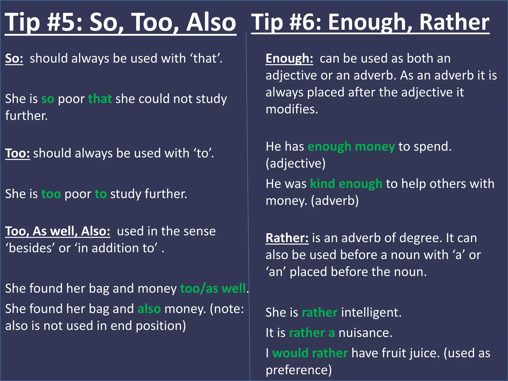 So: should always be used with ‘that’.
She is so poor that she could not study
further.
Too: should always be used with ‘to’.
She is too poor to study further.
Too, As well, Also: used in the sense
‘besides’ or ‘in addition to’ .
She found her bag and money too/as well.
She found her bag and also money. (note:
also is not used in end position)
Tip #5: So, Too, Also
Enough: can be used as both an
adjective or an adverb. As an adverb it is
always placed after the adjective it
modifies.
He has enough money to spend.
(adjective)
He was kind enough to help others with
money. (adverb)
Rather: is an adverb of degree. It can
also be used before a noun with ‘a’ or
‘an’ placed before the noun.
She is rather intelligent.
It is rather a nuisance.
I would rather have fruit juice. (used as
preference)
Tip #6: Enough, Rather
 